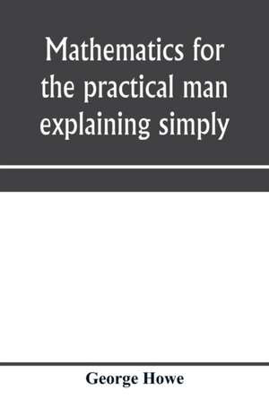 Mathematics for the practical man explaining simply and quickly all the elements of algebra, geometry, trigonometry, logarithms, coo¿rdinate geometry, calculus with Answers to Problems de George Howe