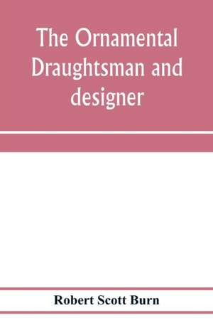 The ornamental draughtsman and designer; being a series of practical instructions and examples of freehand drawing in outline and from the round, examples of design in the various styles of ornament adapted to practice; together with a series of practical de Robert Scott Burn