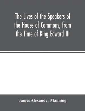 The Lives of the Speakers of the House of Commons, from the Time of King Edward III. to Queen Victoria Comprising the Biographies of upwards of one hundred distinguished persons, and copious details of the parliamentary history of England, from the most de James Alexander Manning