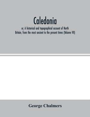 Caledonia; or, A historical and topographical account of North Britain, from the most ancient to the present times (Volume VII) de George Chalmers