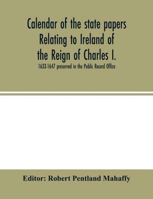 Calendar of the state papers relating to Ireland of the Reign of Charles I. 1633-1647 preserved in the Public Record Office de Robert Pentland Mahaffy