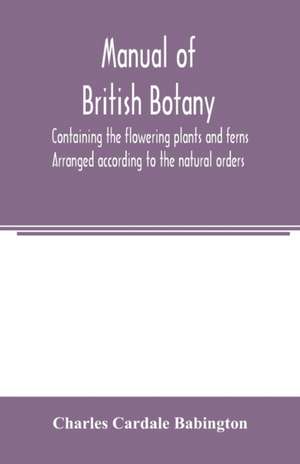 Manual of British botany, containing the flowering plants and ferns. Arranged according to the natural orders de Charles Cardale Babington