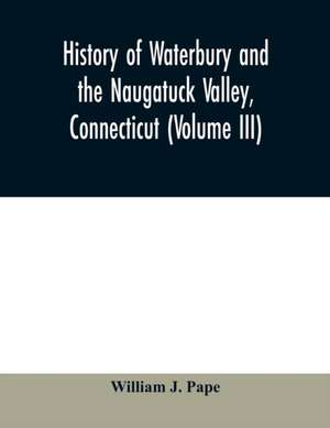 History of Waterbury and the Naugatuck Valley, Connecticut (Volume III) de William J. Pape