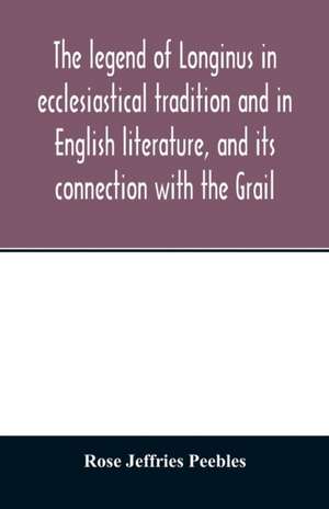 The legend of Longinus in ecclesiastical tradition and in English literature, and its connection with the Grail de Rose Jeffries Peebles