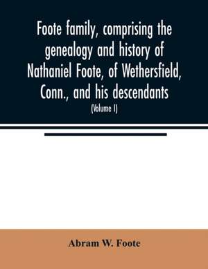 Foote family, comprising the genealogy and history of Nathaniel Foote, of Wethersfield, Conn., and his descendants; also a partial record of descendants of Pasco Foote of Salem, Mass., Richard Foote of Stafford County, Va., and John Foote of New York City de Abram W. Foote