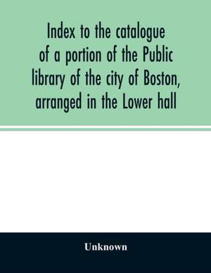 Index to the catalogue of a portion of the Public library of the city of Boston, arranged in the Lower hall de Unknown