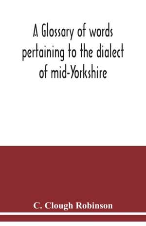A glossary of words pertaining to the dialect of mid-Yorkshire; with others peculiar to lower Nidderdale. To which is prefixed on Outline grammar of the mid-Yorkshire dialect de C. Clough Robinson