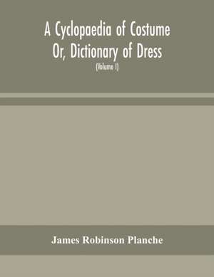 A Cyclopaedia of Costume Or, Dictionary of Dress, Including Notices of Contemporaneous Fashions on the Continent And A General Chronological History of The Costumes of The Principal Countries of Europe, From The Commencement of The Christian Era To The Ac de James Robinson Planche