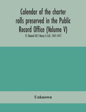 Calendar of the charter rolls preserved in the Public Record Office (Volume V) 15 Edward III-5 Henry V. A.D. 1341-1417 de Unknown