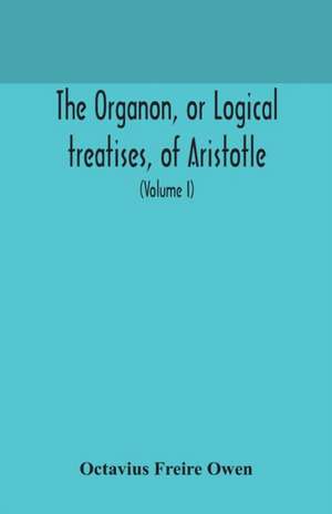 The Organon, or Logical treatises, of Aristotle. With introduction of Porphyry. Literally translated, with notes, syllogistic examples, analysis, and introduction (Volume I) de Octavius Freire Owen