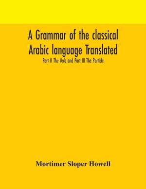 A grammar of the classical Arabic language Translated and Compiled From The Works Of The Most Approved Native or Naturalized Authorities Part II The Verb and Part III The Particle de Mortimer Sloper Howell