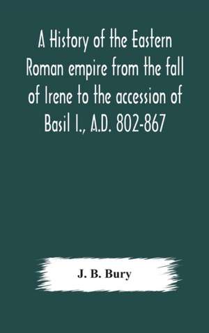 A history of the Eastern Roman empire from the fall of Irene to the accession of Basil I., A.D. 802-867 de J. B. Bury