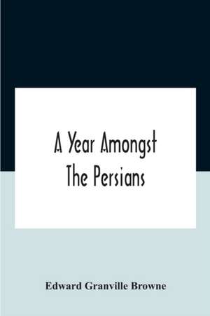 A Year Amongst The Persians; Impressions As To The Life, Character, And Thought Of The People Of Persia, Received During Twelve Month'S Residence In That Country In The Years 1887-8 de Edward Granville Browne