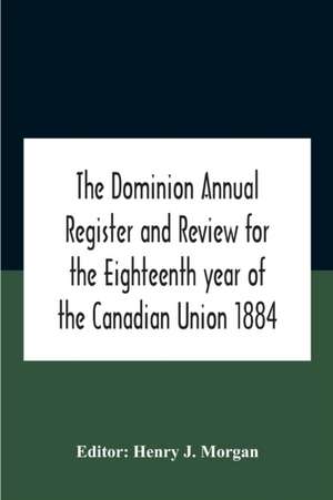 The Dominion Annual Register And Review For The Eighteenth Year Of The Canadian Union 1884 de Henry J. Morgan