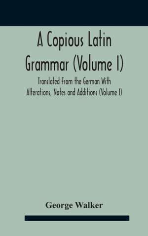 A Copious Latin Grammar (Volume I) Translated From The German With Alterations, Notes And Additions (Volume I) de George Walker