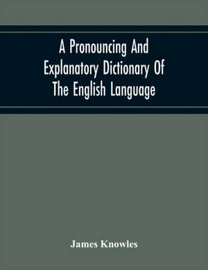 A Pronouncing And Explanatory Dictionary Of The English Language, Founded On A Correct Development Of The Nature, The Number, And The Various Properties Of All Its Simple And Compound Sounds de James Knowles