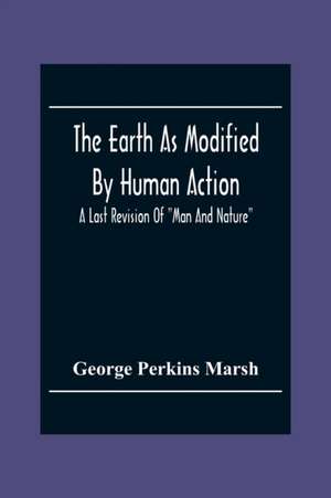 The Earth As Modified By Human Action de George Perkins Marsh