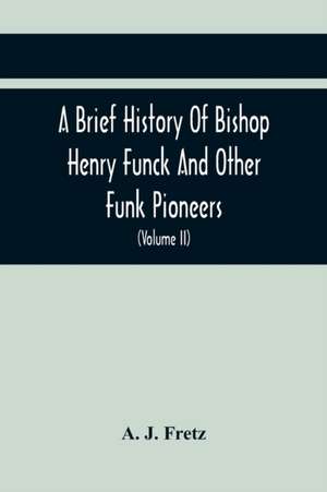 A Brief History Of Bishop Henry Funck And Other Funk Pioneers, And A Complete Genealogical Family Register, With Biographies Of Their Descendants From The Earliest Available Records To The Present Time (Volume Ii) de A. J. Fretz