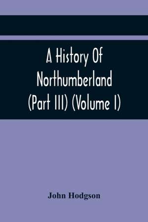 A History Of Northumberland (Part III) (Volume I); Containing Ancient Record And Historical Papers de John Hodgson