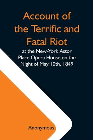 Account Of The Terrific And Fatal Riot At The New-York Astor Place Opera House On The Night Of May 10Th, 1849; With The Quarrels Of Forrest And Macready Including All The Causes Which Led To That Awful Tragedy Wherein An Infuriated Mob Was Quelled By The de Anonymous