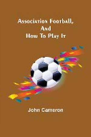 Association Football, and How To Play It de John Cameron