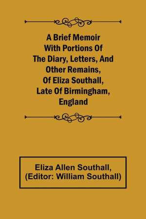 A Brief Memoir with Portions of the Diary, Letters, and Other Remains, of Eliza Southall, Late of Birmingham, England de Eliza Allen Southall