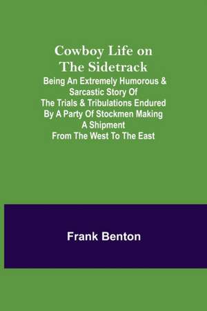 Cowboy Life on the Sidetrack; Being an Extremely Humorous & Sarcastic Story of the Trials & Tribulations Endured by a Party of Stockmen Making a Shipment from the West to the East. de Frank Benton