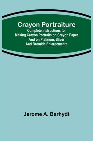 Crayon Portraiture; Complete Instructions for Making Crayon Portraits on Crayon Paper and on Platinum, Silver and Bromide Enlargements de Jerome A. Barhydt