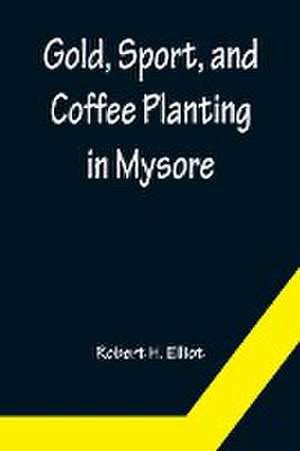 Gold, Sport, and Coffee Planting in Mysore; With chapters on coffee planting in Coorg, the Mysore representative assembly, the Indian congress, caste and the Indian silver question, being the 38 years' experiences of a Mysore planter de Robert H. Elliot