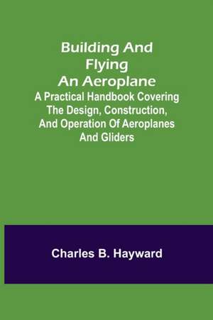 Building and Flying an Aeroplane; A practical handbook covering the design, construction, and operation of aeroplanes and gliders de Charles B. Hayward