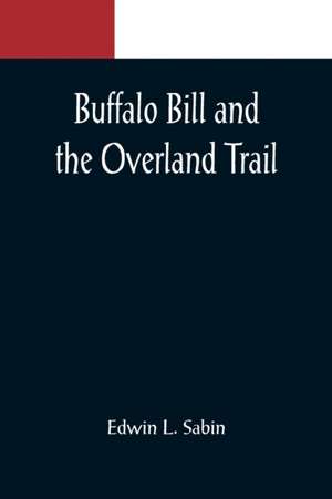 Buffalo Bill and the Overland Trail; Being the story of how boy and man worked hard and played hard to blaze the white trail, by wagon train, stage coach and pony express, across the great plains and the mountains beyond, that the American republic might de Edwin L. Sabin