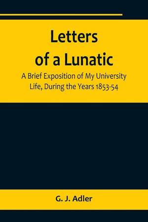 Letters of a Lunatic; A Brief Exposition of My University Life, During the Years 1853-54 de G. J. Adler