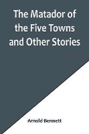 The Matador of the Five Towns and Other Stories de Arnold Bennett