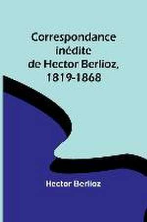 Correspondance inédite de Hector Berlioz, 1819-1868 de Hector Berlioz