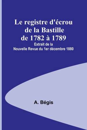 Le registre d'écrou de la Bastille de 1782 à 1789; Extrait de la Nouvelle Revue du 1er décembre 1880 de A. Bégis