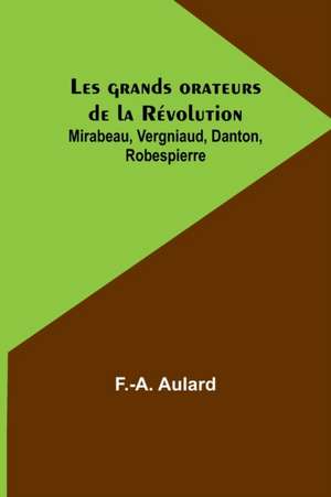 Les grands orateurs de la Révolution; Mirabeau, Vergniaud, Danton, Robespierre de F. -A. Aulard