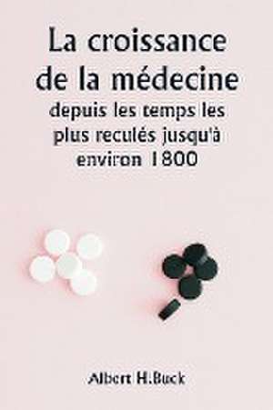 La croissance de la médecine depuis les temps les plus reculés jusqu'à environ 1800 de Albert H. Buck