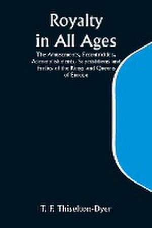 Royalty in All Ages; The Amusements, Eccentricities, Accomplishments, Superstitions and Frolics of the Kings and Queens of Europe de T. F. Thiselton Dyer