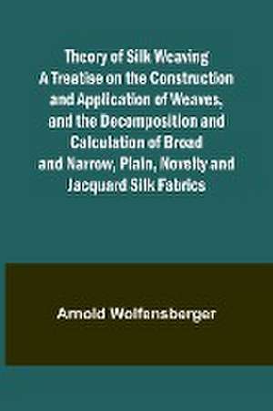 Theory of Silk Weaving A Treatise on the Construction and Application of Weaves, and the Decomposition and Calculation of Broad and Narrow, Plain, Novelty and Jacquard Silk Fabrics de Arnold Wolfensberger