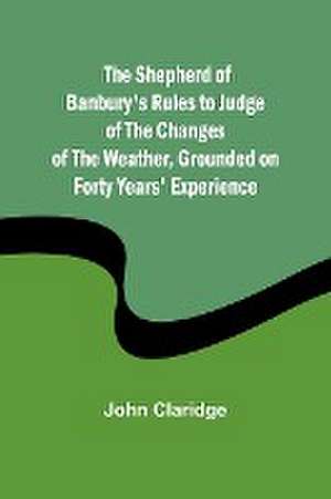 The Shepherd of Banbury's Rules to Judge of the Changes of the Weather, Grounded on Forty Years' Experience de John Claridge