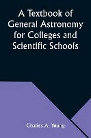 A Textbook of General Astronomy for Colleges and Scientific Schools de Charles A. Young