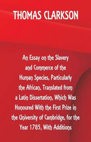 An Essay on the Slavery and Commerce of the Human Species, Particularly the African ,Translated from a Latin Dissertation, Which Was Honoured With the First Prize in the University of Cambridge, for the Year 1785, With Additions de Thomas Clarkson