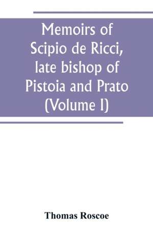 Memoirs of Scipio de Ricci, late bishop of Pistoia and Prato, reformer of Catholicism in Tuscany under the reign of Leopold. Compiled from the autograph mss. of that prelate, and the letters of other distinguished persons of his times (Volume I) de Thomas Roscoe