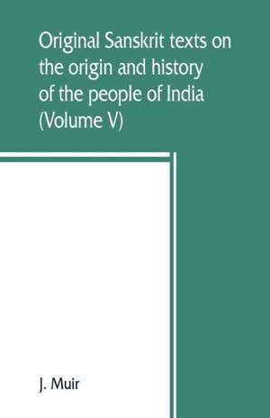 Original Sanskrit texts on the origin and history of the people of India, their religion and institutions (Volume V) de J. Muir