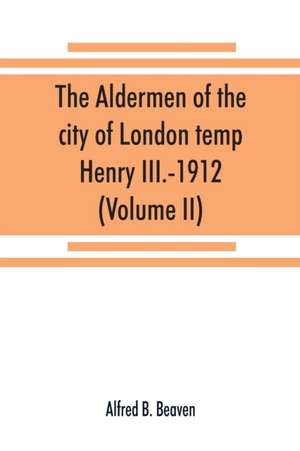 The aldermen of the city of London temp. Henry III.-1912. With notes on the parliamentary representation of the city, the aldermen and the livery companies, the aldermanic veto, aldermanic baronets and knights, etc. (Volume II) de Alfred B. Beaven