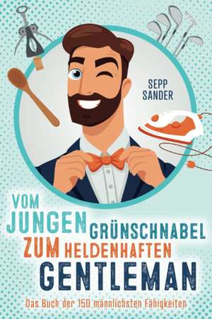 Vom jungen Grünschnabel zum heldenhaften Gentleman - Das Buch der 150 männlichsten Fähigkeiten de Sepp Sander