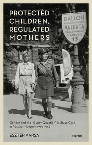 Protected Children, Regulated Mothers: Gender and the "gypsy Question" in State Care in Postwar Hungary, 1949-1956 de Eszter Varsa