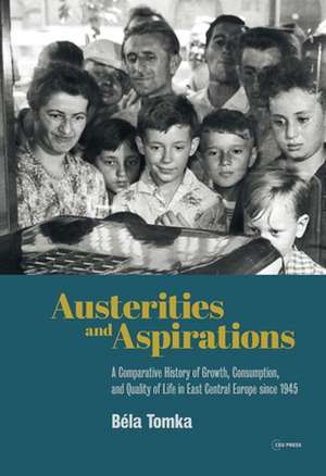 Austerities and Aspirations: A Comparative History of Growth, Consumption, and Quality of Life in East Central Europe Since 1945 de Bela Tomka