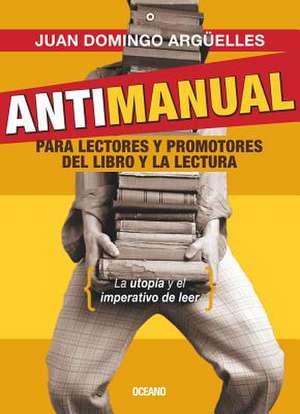 Antimanual Para Lectores y Promotores del Libro y La Lectura de Juan Domingo Arguelles