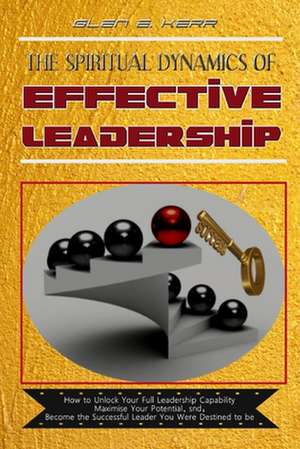 The Spiritual Dynamics of Effective Leadership: How to Unlock Your Full Leadership Capabilities, Achieve Maximum Effectiveness and Become the Successf de Glen E. Kerr